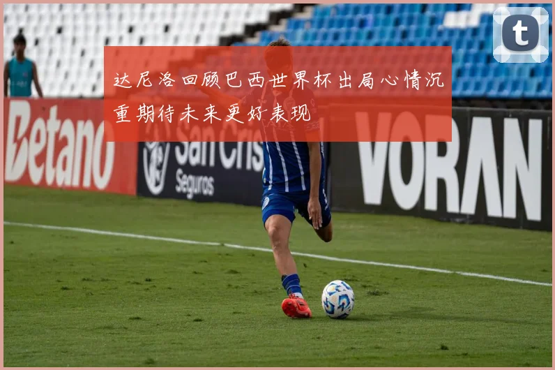 达尼洛回顾巴西世界杯出局心情沉重期待未来更好表现