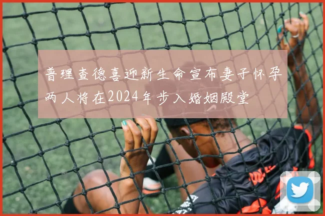 普理查德喜迎新生命宣布妻子怀孕两人将在2024年步入婚姻殿堂