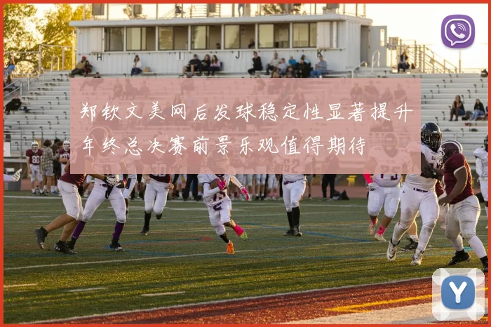 郑钦文美网后发球稳定性显著提升年终总决赛前景乐观值得期待