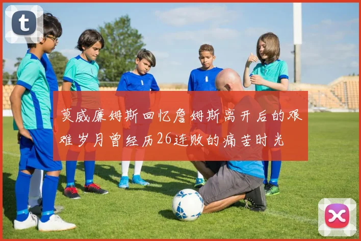 莫威廉姆斯回忆詹姆斯离开后的艰难岁月曾经历26连败的痛苦时光