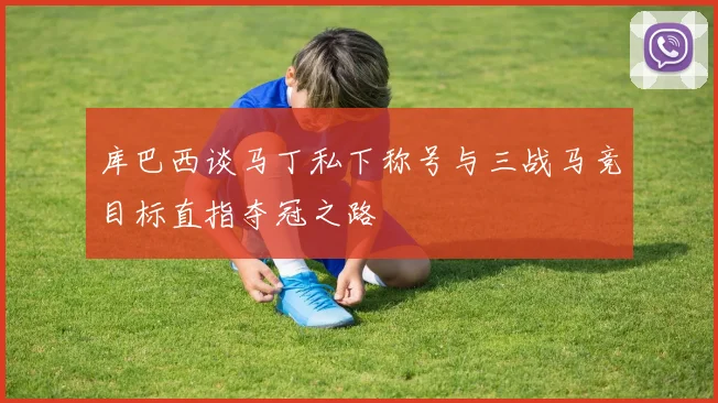 库巴西谈马丁私下称号与三战马竞目标直指夺冠之路