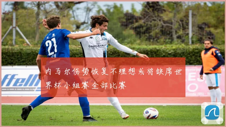 内马尔伤势恢复不理想或将缺席世界杯小组赛全部比赛