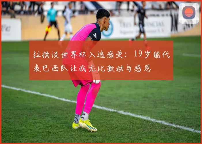 拉扬谈世界杯入选感受：19岁能代表巴西队让我无比激动与感恩