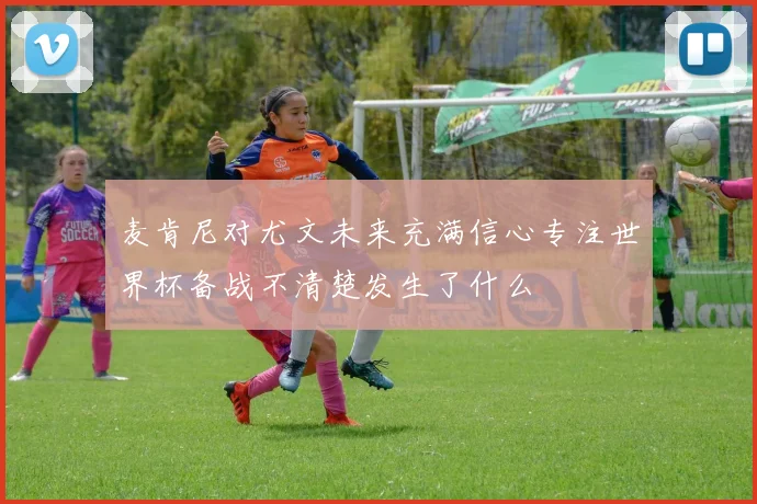 麦肯尼对尤文未来充满信心专注世界杯备战不清楚发生了什么