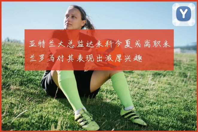 亚特兰大总监达米科今夏或离职米兰罗马对其表现出浓厚兴趣