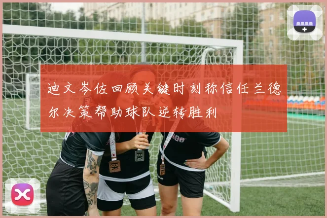 迪文岑佐回顾关键时刻称信任兰德尔决策帮助球队逆转胜利