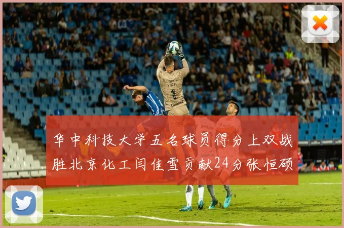 华中科技大学五名球员得分上双战胜北京化工闫佳雪贡献24分张恒硕斩获25分8篮板8助攻