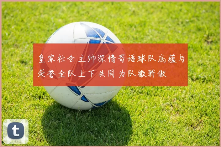 皇家社会主帅深情寄语球队底蕴与荣誉全队上下共同为队徽骄傲