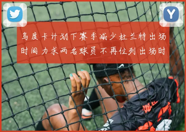 乌度卡计划下赛季减少杜兰特出场时间力求两名球员不再位列出场时间前五