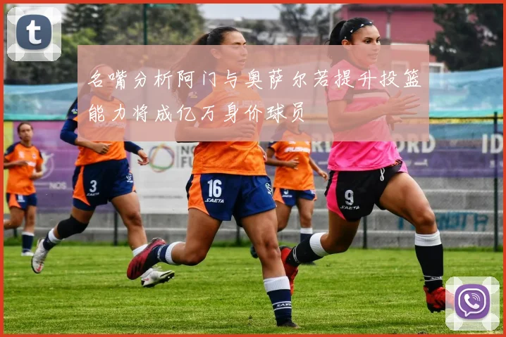 名嘴分析阿门与奥萨尔若提升投篮能力将成亿万身价球员