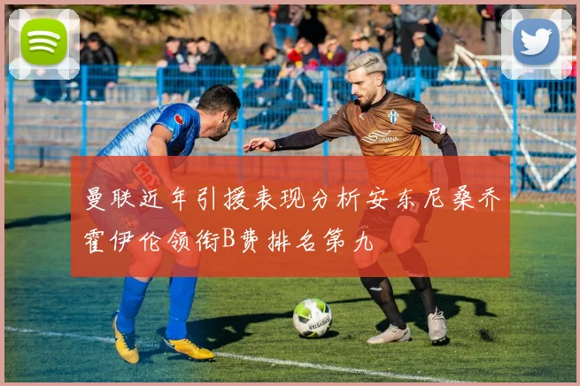 曼联近年引援表现分析安东尼桑乔霍伊伦领衔B费排名第九