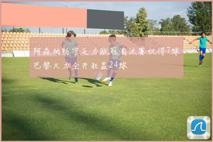 阿森纳防守乏力欧冠淘汰赛仅得7球巴黎火力全开狂轰24球
