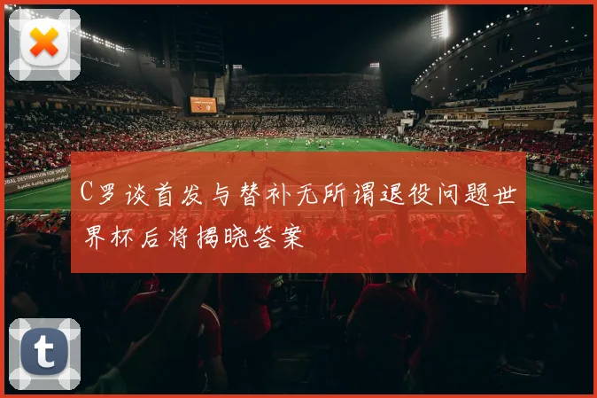 C罗谈首发与替补无所谓退役问题世界杯后将揭晓答案
