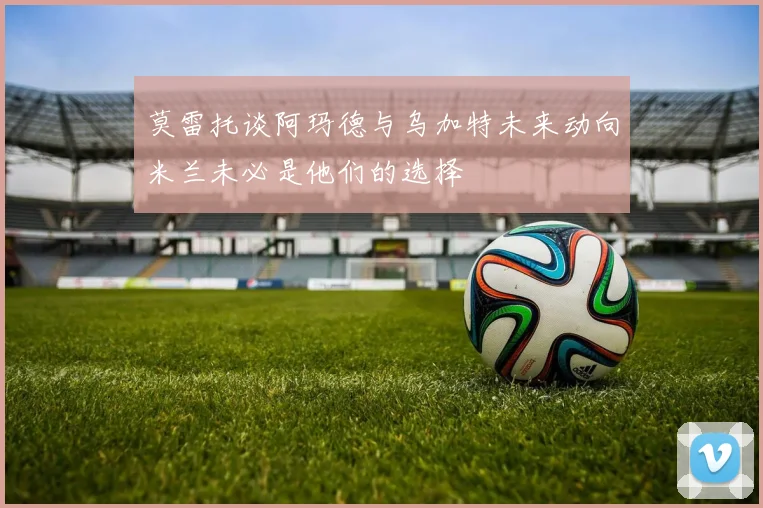 莫雷托谈阿玛德与乌加特未来动向米兰未必是他们的选择