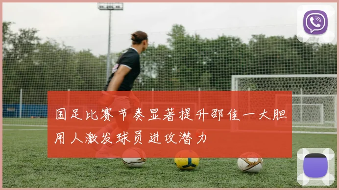 国足比赛节奏显著提升邵佳一大胆用人激发球员进攻潜力