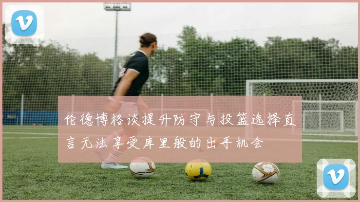 伦德博格谈提升防守与投篮选择直言无法享受库里般的出手机会