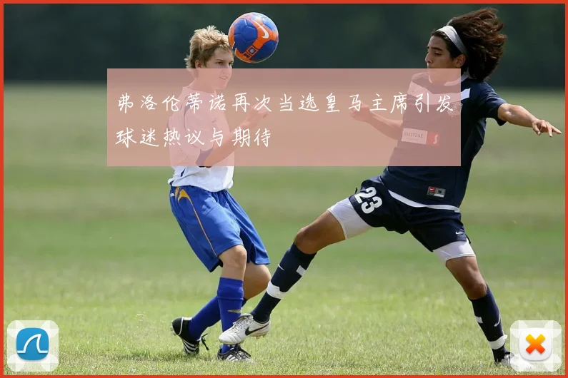 弗洛伦蒂诺再次当选皇马主席引发球迷热议与期待