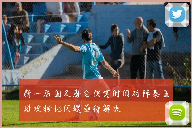 新一届国足磨合仍需时间对阵泰国进攻转化问题亟待解决