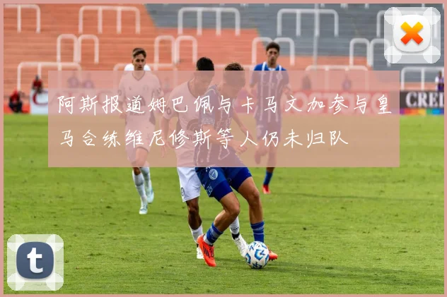 阿斯报道姆巴佩与卡马文加参与皇马合练维尼修斯等人仍未归队